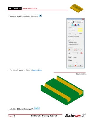 Page |40 Mill Level 1 Training Tutorial
TUTORIAL #11 VERIFY THE TOOLPATH
 Select the Play button to start simulation.
 The part will appear as shown in Figure: 11.0.1.
Figure: 11.0.1
 Select the OK button to exit Verify.
 