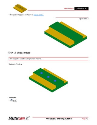 Mill Level 1 Training Tutorial Page|43
DRILL 3 HOLES TUTORIAL #11
 The part will appear as shown in Figure: 12.0.2.
Figure: 12.0.2
STEP 13: DRILL 3 HOLES
A drill toolpath is used for cutting holes in material.
Toolpath Preview:
Toolpaths
 Drill.
 