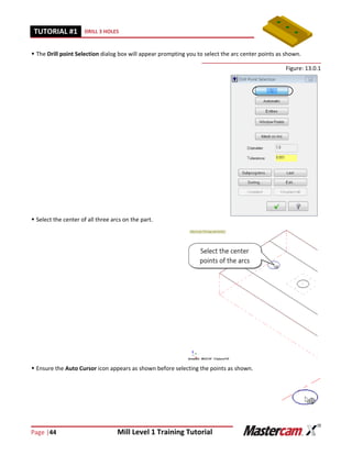 Page |44 Mill Level 1 Training Tutorial
TUTORIAL #11 DRILL 3 HOLES
 The Drill point Selection dialog box will appear prompting you to select the arc center points as shown.
Figure: 13.0.1
 Select the center of all three arcs on the part.
 Ensure the Auto Cursor icon appears as shown before selecting the points as shown.
 