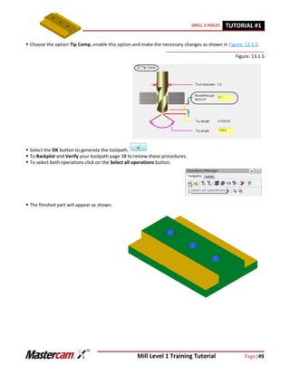 Mill Level 1 Training Tutorial Page|49
DRILL 3 HOLES TUTORIAL #11
 Choose the option Tip Comp, enable this option and make the necessary changes as shown in Figure: 13.1.5.
Figure: 13.1.5
 Select the OK button to generate the toolpath.
 To Backplot and Verify your toolpath page 38 to review these procedures.
 To select both operations click on the Select all operations button.
 The finished part will appear as shown.
 