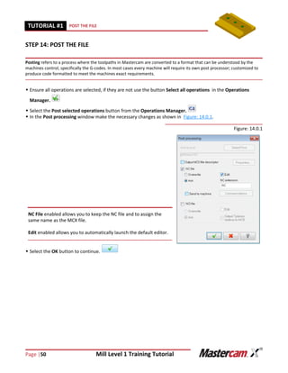 Page |50 Mill Level 1 Training Tutorial
TUTORIAL #11 POST THE FILE
STEP 14: POST THE FILE
Posting refers to a process where the toolpaths in Mastercam are converted to a format that can be understood by the
machines control, specifically the G-codes. In most cases every machine will require its own post processor; customized to
produce code formatted to meet the machines exact requirements.
 Ensure all operations are selected, if they are not use the button Select all operations in the Operations
Manager.
 Select the Post selected operations button from the Operations Manager.
 In the Post processing window make the necessary changes as shown in Figure: 14.0.1.
Figure: 14.0.1
 Select the OK button to continue.
NC File enabled allows you to keep the NC file and to assign the
same name as the MCX file.
Edit enabled allows you to automatically launch the default editor.
 