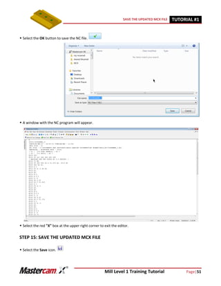 Mill Level 1 Training Tutorial Page|51
SAVE THE UPDATED MCX FILE TUTORIAL #11
 Select the OK button to save the NC file.
 A window with the NC program will appear.
 Select the red "X" box at the upper right corner to exit the editor.
STEP 15: SAVE THE UPDATED MCX FILE
 Select the Save icon.
 