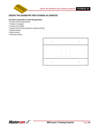 Mill Level 1 Training Tutorial Page|53
CREATE THE GEOMETRY FOR TUTORIAL #1 EXERCISE TUTORIAL #11
CREATE THE GEOMETRY FOR TUTORIAL #1 EXERCISE
Use these commands to create the geometry:
 Create 1/4 of the geometry.
 Create a rectangle.
 Create Line Parallel.
 Create Point Position (position using Fast Point).
 Delete Entities.
 Xform Mirror.
 Edit Join Entities.
 