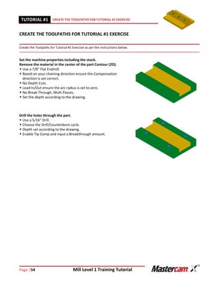 Page |54 Mill Level 1 Training Tutorial
TUTORIAL #11 CREATE THE TOOLPATHS FOR TUTORIAL #1 EXERCISE
CREATE THE TOOLPATHS FOR TUTORIAL #1 EXERCISE
Create the Toolpaths for Tutorial #1 Exercise as per the instructions below.
Set the machine properties including the stock.
Remove the material in the center of the part Contour (2D).
 Use a 7/8" Flat Endmill.
 Based on your chaining direction ensure the Compensation
direction is set correct.
 No Depth Cuts.
 Lead In/Out ensure the arc radius is set to zero.
 No Break Through, Multi Passes.
 Set the depth according to the drawing.
Drill the holes through the part.
 Use a 5/16" Drill.
 Choose the Drill/Counterbore cycle.
 Depth set according to the drawing.
 Enable Tip Comp and input a Breakthrough amount.
 