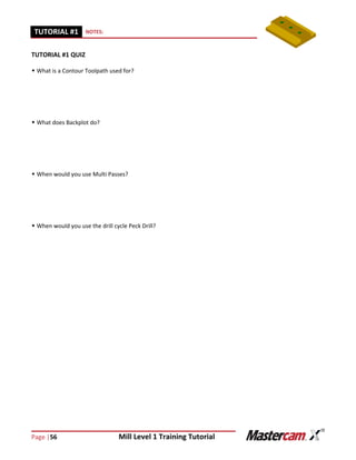 Page |56 Mill Level 1 Training Tutorial
TUTORIAL #11 NOTES:
TUTORIAL #1 QUIZ
 What is a Contour Toolpath used for?
 What does Backplot do?
 When would you use Multi Passes?
 When would you use the drill cycle Peck Drill?
 