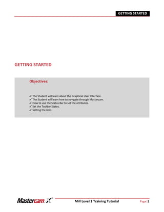 Mill Level 1 Training Tutorial Page|1
GETTING STARTED
GETTING STARTED
Objectives:
The Student will learn about the Graphical User Interface.
The Student will learn how to navigate through Mastercam.
How to use the Status Bar to set the attributes.
Set the Toolbar States.
Setting the Grid.
 