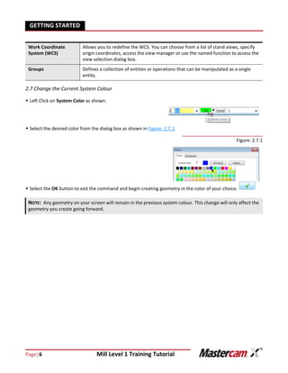 Page|6 Mill Level 1 Training Tutorial
GETTING STARTED
2.7 Change the Current System Colour
 Left Click on System Color as shown.
 Select the desired color from the dialog box as shown in Figure: 2.7.1.
Figure: 2.7.1
 Select the OK button to exit the command and begin creating geometry in the color of your choice.
Work Coordinate
System (WCS)
Allows you to redefine the WCS. You can choose from a list of stand views, specify
origin coordinates, access the view manager or use the named function to access the
view selection dialog box.
Groups Defines a collection of entities or operations that can be manipulated as a single
entity.
NOTE: Any geometry on your screen will remain in the previous system colour. This change will only affect the
geometry you create going forward.
 