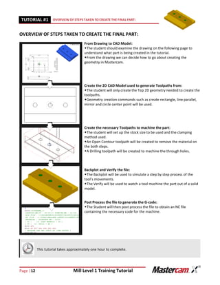 Page |12 Mill Level 1 Training Tutorial
TUTORIAL #11 OVERVIEW OF STEPS TAKEN TO CREATE THE FINAL PART:
OVERVIEW OF STEPS TAKEN TO CREATE THE FINAL PART:
From Drawing to CAD Model:
The student should examine the drawing on the following page to
understand what part is being created in the tutorial.
From the drawing we can decide how to go about creating the
geometry in Mastercam.
Create the 2D CAD Model used to generate Toolpaths from:
The student will only create the Top 2D geometry needed to create the
toolpaths.
Geometry creation commands such as create rectangle, line parallel,
mirror and circle center point will be used.
Create the necessary Toolpaths to machine the part:
The student will set up the stock size to be used and the clamping
method used.
An Open Contour toolpath will be created to remove the material on
the both steps.
A Drilling toolpath will be created to machine the through holes.
Backplot and Verify the file:
The Backplot will be used to simulate a step by step process of the
tool’s movements.
The Verify will be used to watch a tool machine the part out of a solid
model.
Post Process the file to generate the G-code:
The Student will then post process the file to obtain an NC file
containing the necessary code for the machine.
This tutorial takes approximately one hour to complete.
 