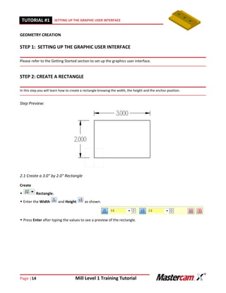 Page |14 Mill Level 1 Training Tutorial
TUTORIAL #11 SETTING UP THE GRAPHIC USER INTERFACE
GEOMETRY CREATION
STEP 1: SETTING UP THE GRAPHIC USER INTERFACE
Please refer to the Getting Started section to set up the graphics user interface.
STEP 2: CREATE A RECTANGLE
In this step you will learn how to create a rectangle knowing the width, the height and the anchor position.
Step Preview:
2.1 Create a 3.0" by 2.0" Rectangle
Create
 Rectangle.
 Enter the Width and Height as shown.
 Press Enter after typing the values to see a preview of the rectangle.
 