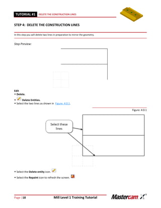 Page |18 Mill Level 1 Training Tutorial
TUTORIAL #11 DELETE THE CONSTRUCTION LINES
STEP 4: DELETE THE CONSTRUCTION LINES
In this step you will delete two lines in preparation to mirror the geometry.
Step Preview:
Edit
 Delete.
 Delete Entities.
 Select the two lines as shown in Figure: 4.0.1.
Figure: 4.0.1
 Select the Delete entity icon.
 Select the Repaint icon to refresh the screen.
 
