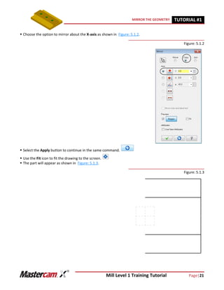 Mill Level 1 Training Tutorial Page|21
MIRROR THE GEOMETRY TUTORIAL #11
 Choose the option to mirror about the X-axis as shown in Figure: 5.1.2.
Figure: 5.1.2
 Select the Apply button to continue in the same command.
 Use the Fit icon to fit the drawing to the screen.
 The part will appear as shown in Figure: 5.1.3.
Figure: 5.1.3
 