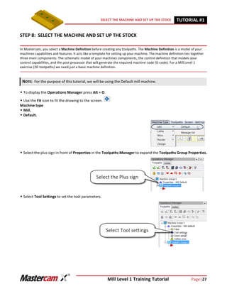 Mill Level 1 Training Tutorial Page|27
SELECT THE MACHINE AND SET UP THE STOCK TUTORIAL #11
STEP 8: SELECT THE MACHINE AND SET UP THE STOCK
In Mastercam, you select a Machine Definition before creating any toolpaths. The Machine Definition is a model of your
machines capabilities and features. It acts like a template for setting up your machine. The machine definition ties together
three main components: The schematic model of your machines components, the control definition that models your
control capabilities, and the post processor that will generate the required machine code (G-code). For a Mill Level 1
exercise (2D toolpaths) we need just a basic machine definition.
 To display the Operations Manager press Alt + O.
 Use the Fit icon to fit the drawing to the screen.
Machine type
 Mill.
 Default.
 Select the plus sign in front of Properties in the Toolpaths Manager to expand the Toolpaths Group Properties.
 Select Tool Settings to set the tool parameters.
NOTE: For the purpose of this tutorial, we will be using the Default mill machine.
 