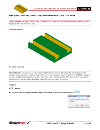 Mill Level 1 Training Tutorial Page|31
MACHINE THE TWO STEPS USING OPEN CONTOUR TOOLPATH TUTORIAL #11
STEP 9: MACHINE THE TWO STEPS USING OPEN CONTOUR TOOLPATH
Contour toolpaths remove the material along a path defined by a chain of curves. Contour toolpaths only follows a chain;
they do not clean out an enclosed area.
Toolpath Preview:
9.1 Chain Selection
A chain of entities consists of one or more entities linked together in order and direction. The distance between the
endpoints of two consecutive entities of the chain has to be equal or less than the chaining tolerance (0.0001"). In an open
chain, the start point is placed at the end of the chain closest to the selection point and the chain direction points to the
opposite end of the chain. See the User Notes chapter for more information on chaining.
Toolpaths
 Contour.
 If a prompt appears to Enter new NC name, select the OK button to accept the default.
 