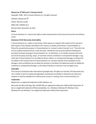 Mastercam X6 Mill Level 1 Training Tutorial
Copyright: 1998 - 2011 In-House Solutions Inc. All rights reserved
Software: Mastercam X6
Author: Mariana Lendel
ISBN: 978-1-926955-26-1
Revision Date: November 18, 2011
Notice
In-House Solutions Inc. reserves the right to make improvements to this manual at any time and without
notice.
Disclaimer Of All Warranties And Liability
In-House Solutions Inc. makes no warranties, either express or implied, with respect to this manual or
with respect to the software described in this manual, its quality, performance, merchantability, or
fitness for any particular purpose. In-House Solutions Inc. manual is sold or licensed "as is." The entire risk
as to its quality and performance is with the buyer. Should the manual prove defective following its
purchase, the buyer (and not In-House Solutions Inc., its distributer, or its retailer) assumes the entire
cost of all necessary servicing, repair, of correction and any incidental or consequential damages. In no
event will In-House Solutions Inc. be liable for direct, indirect, or consequential damages resulting from
any defect in the manual, even if In-House Solutions Inc. has been advised of the possibility of such
damages. Some jurisdictions do not allow the exclusion or limitation of implied warranties or liability for
incidental or consequential damages, so the above limitation or exclusion may not apply to you.
Copyrights
This manual is protected under International copyright laws. All rights are reserved. This document may
not, in whole or part, be copied, photographed, reproduced, translated or reduced to any electronic
medium or machine readable form without prior consent, in writing, from In-House Solutions Inc.
Trademarks
Mastercam is a registered trademark of CNC Software, Inc.
Microsoft, the Microsoft logo, MS, and MS-DOS are registered trademarks of Microsoft Corporation; N-
See is a registered trademark of Microcompatibles, Inc.; Windows, Windows XP, Windows Vista,
Windows NT and Windows 7 are registered trademarks of Microsoft Corporation.
 