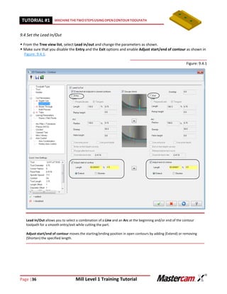 Page |36 Mill Level 1 Training Tutorial
TUTORIAL #11 MACHINETHETWOSTEPSUSINGOPENCONTOURTOOLPATH
9.4 Set the Lead In/Out
 From the Tree view list, select Lead in/out and change the parameters as shown.
 Make sure that you disable the Entry and the Exit options and enable Adjust start/end of contour as shown in
Figure: 9.4.1.
Figure: 9.4.1
Lead In/Out allows you to select a combination of a Line and an Arc at the beginning and/or end of the contour
toolpath for a smooth entry/exit while cutting the part.
Adjust start/end of contour moves the starting/ending position in open contours by adding (Extend) or removing
(Shorten) the specified length.
 