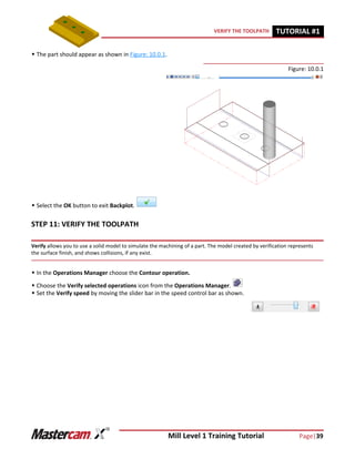 Mill Level 1 Training Tutorial Page|39
VERIFY THE TOOLPATH TUTORIAL #11
 The part should appear as shown in Figure: 10.0.1.
Figure: 10.0.1
 Select the OK button to exit Backplot.
STEP 11: VERIFY THE TOOLPATH
Verify allows you to use a solid model to simulate the machining of a part. The model created by verification represents
the surface finish, and shows collisions, if any exist.
 In the Operations Manager choose the Contour operation.
 Choose the Verify selected operations icon from the Operations Manager.
 Set the Verify speed by moving the slider bar in the speed control bar as shown.
 