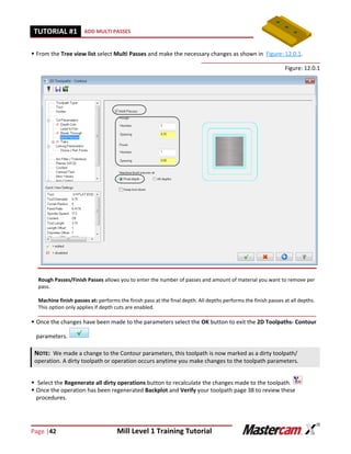 Page |42 Mill Level 1 Training Tutorial
TUTORIAL #11 ADD MULTI PASSES
 From the Tree view list select Multi Passes and make the necessary changes as shown in Figure: 12.0.1.
Figure: 12.0.1
 Once the changes have been made to the parameters select the OK button to exit the 2D Toolpaths- Contour
parameters.
 Select the Regenerate all dirty operations button to recalculate the changes made to the toolpath.
 Once the operation has been regenerated Backplot and Verify your toolpath page 38 to review these
procedures.
NOTE: We made a change to the Contour parameters, this toolpath is now marked as a dirty toolpath/
operation. A dirty toolpath or operation occurs anytime you make changes to the toolpath parameters.
Rough Passes/Finish Passes allows you to enter the number of passes and amount of material you want to remove per
pass.
Machine finish passes at: performs the finish pass at the final depth. All depths performs the finish passes at all depths.
This option only applies if depth cuts are enabled.
 