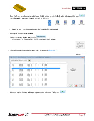Mill Level 1 Training Tutorial Page|45
DRILL 3 HOLES TUTORIAL #11
 Once the 3 arcs have been selected choose the OK button to exit the Drill Point Selection dialog box.
 In the Toolpath Type page, the Drill icon will be selected.
13.1 Select a 1/2" Drill from the library and set the Tool Parameters
 Select Tool from the Tree view list.
 Click on the Select library tool button.
 To be able to see all the tools from the library disable Filter Active.
 Scroll down and select the 1/2" Drill (#141) as shown in Figure: 13.1.1.
Figure: 13.1.1
 Select the tool in the Tool Selection page and then select the OK button.
 