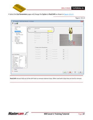 Mill Level 1 Training Tutorial Page|47
DRILL 3 HOLES TUTORIAL #11
 Select the Cut Parameters page and change the Cyclce to Peck Drill as shown in Figure: 13.1.3.
Figure: 13.1.3
Peck Drill retracts fully out of the drill hole to remove material chips. Often used with chips that are hard to remove.
 