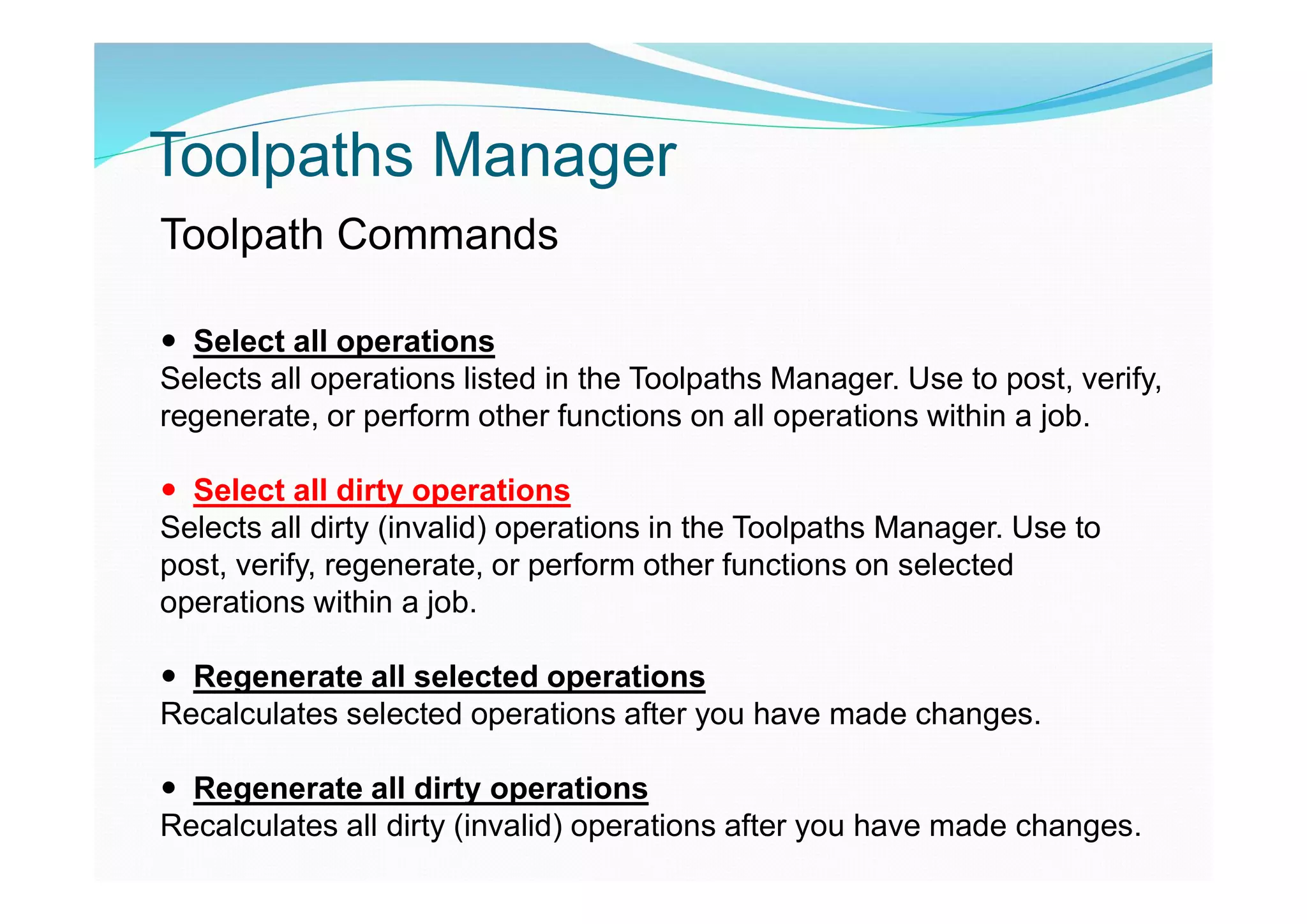 Toolpaths Manager
Toolpath Commands
 Select all operations
Selects all operations listed in the Toolpaths Manager. Use to post, verify,
regenerate, or perform other functions on all operations within a job.
 Select all dirty operations
Selects all dirty (invalid) operations in the Toolpaths Manager. Use to
post, verify, regenerate, or perform other functions on selected
operations within a job.
 Regenerate all selected operations
Recalculates selected operations after you have made changes.
 Regenerate all dirty operations
Recalculates all dirty (invalid) operations after you have made changes.
 