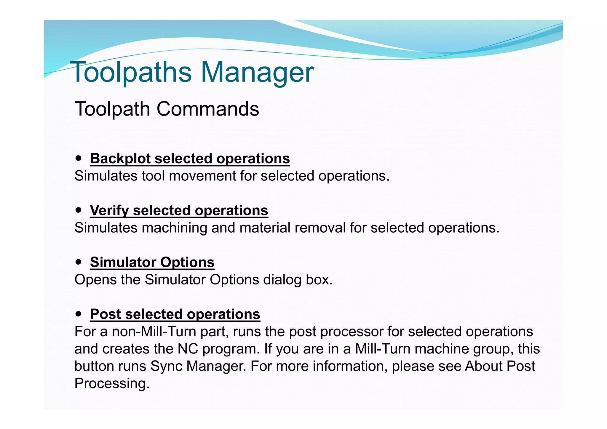 Toolpaths Manager
Toolpath Commands
 Backplot selected operations
Simulates tool movement for selected operations.
 Verify selected operations
Simulates machining and material removal for selected operations.
 Simulator Options
Opens the Simulator Options dialog box.
 Post selected operations
For a non-Mill-Turn part, runs the post processor for selected operations
and creates the NC program. If you are in a Mill-Turn machine group, this
button runs Sync Manager. For more information, please see About Post
Processing.
 