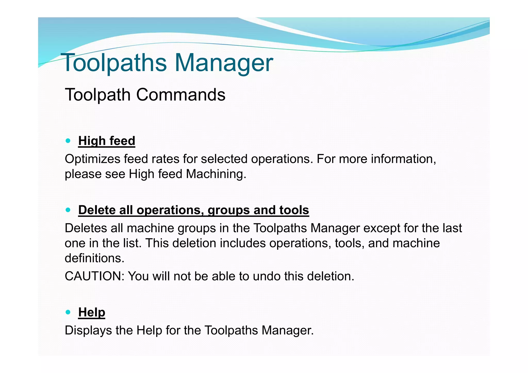 Toolpaths Manager
Toolpath Commands
 High feed
Optimizes feed rates for selected operations. For more information,
please see High feed Machining.
 Delete all operations, groups and tools
Deletes all machine groups in the Toolpaths Manager except for the last
one in the list. This deletion includes operations, tools, and machine
definitions.
CAUTION: You will not be able to undo this deletion.
 Help
Displays the Help for the Toolpaths Manager.
 
