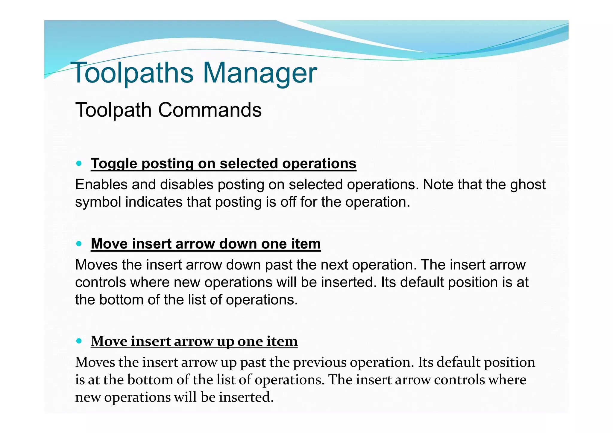 Toolpaths Manager
Toolpath Commands
 Toggle posting on selected operations
Enables and disables posting on selected operations. Note that the ghost
symbol indicates that posting is off for the operation.
 Move insert arrow down one item
Moves the insert arrow down past the next operation. The insert arrow
controls where new operations will be inserted. Its default position is at
the bottom of the list of operations.
 Move insert arrow up one item
Moves the insert arrow up past the previous operation. Its default position
is at the bottom of the list of operations. The insert arrow controls where
new operations will be inserted.
 
