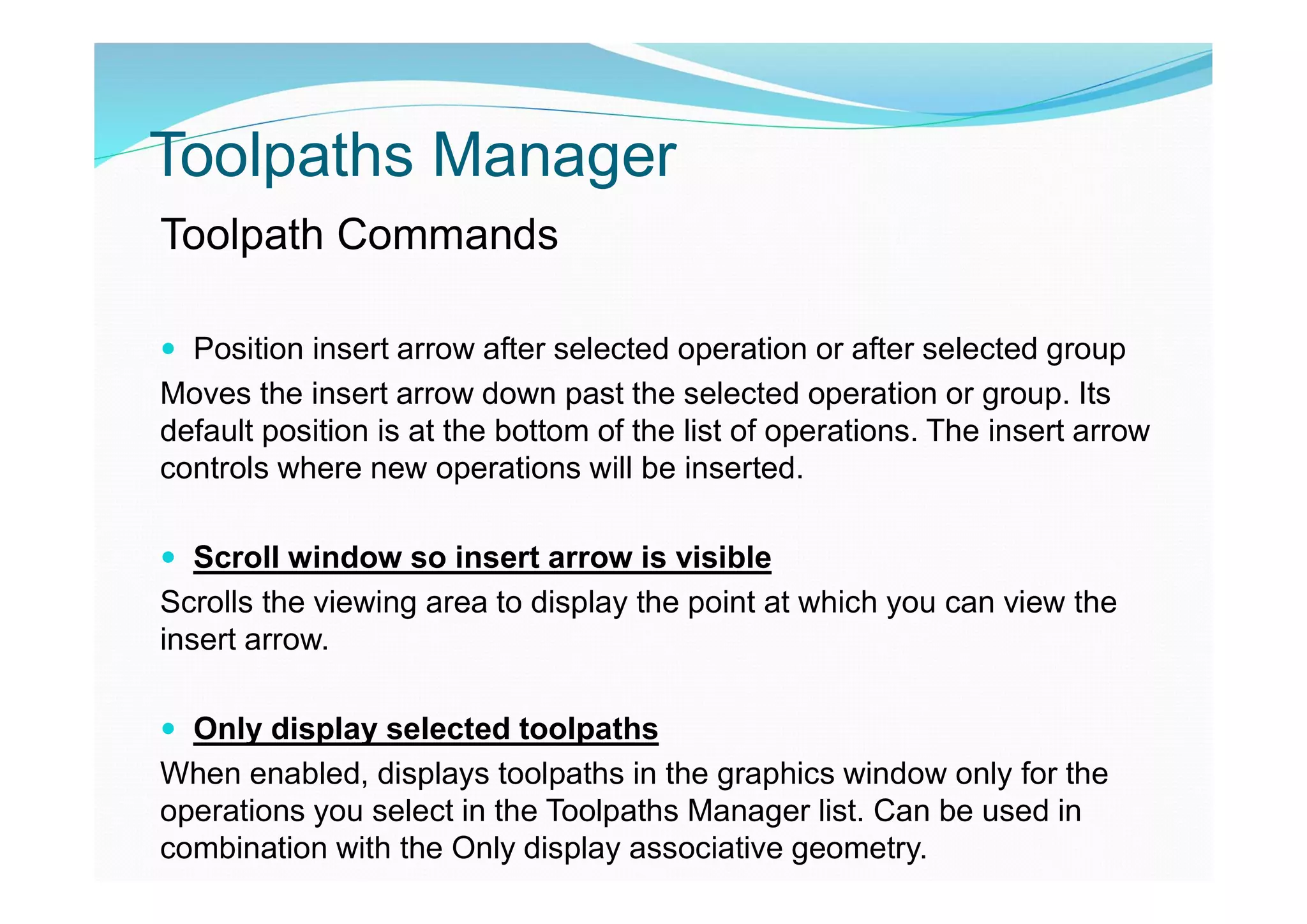 Toolpaths Manager
Toolpath Commands
 Position insert arrow after selected operation or after selected group
Moves the insert arrow down past the selected operation or group. Its
default position is at the bottom of the list of operations. The insert arrow
controls where new operations will be inserted.
 Scroll window so insert arrow is visible
Scrolls the viewing area to display the point at which you can view the
insert arrow.
 Only display selected toolpaths
When enabled, displays toolpaths in the graphics window only for the
operations you select in the Toolpaths Manager list. Can be used in
combination with the Only display associative geometry.
 