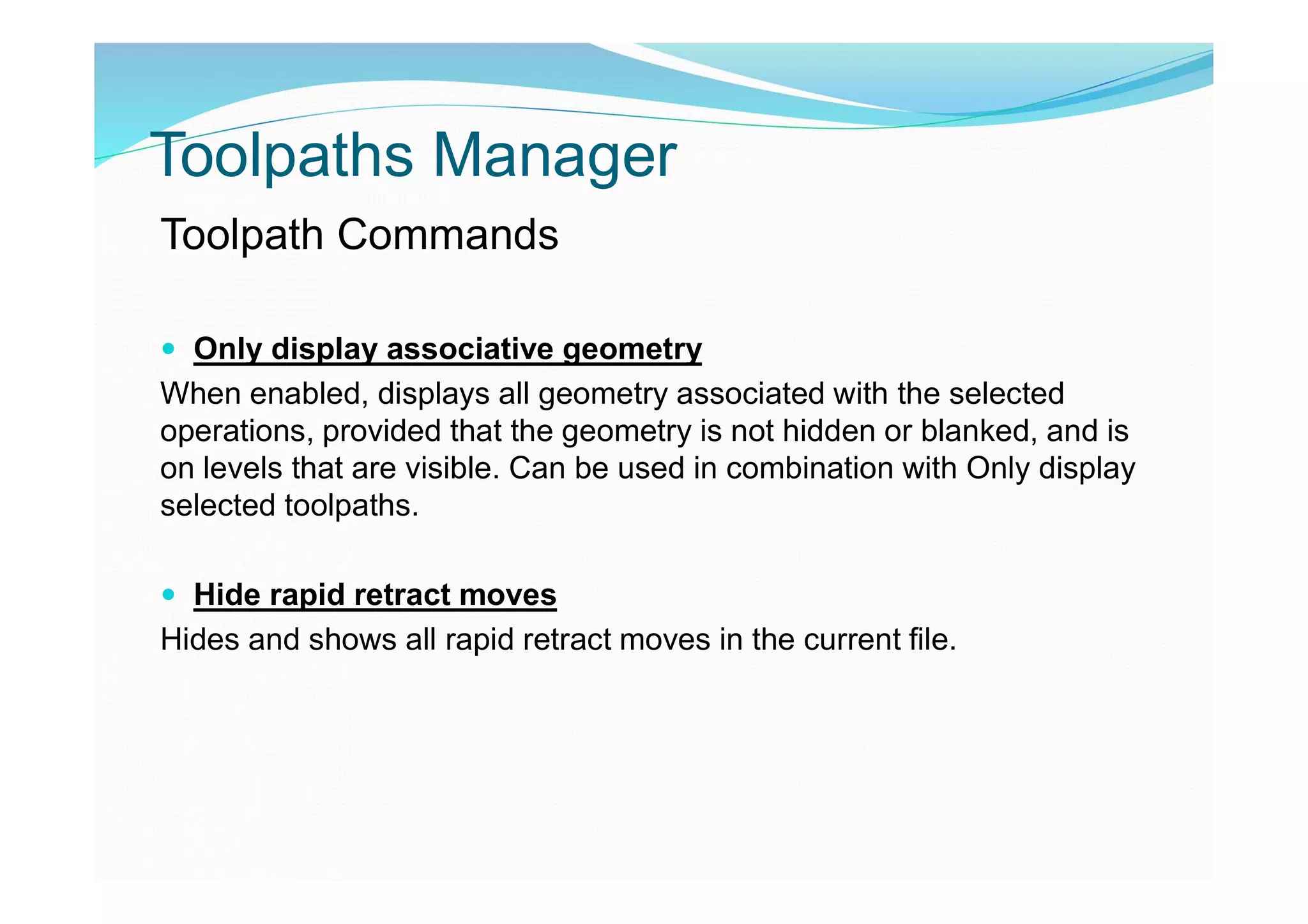 Toolpaths Manager
Toolpath Commands
 Only display associative geometry
When enabled, displays all geometry associated with the selected
operations, provided that the geometry is not hidden or blanked, and is
on levels that are visible. Can be used in combination with Only display
selected toolpaths.
 Hide rapid retract moves
Hides and shows all rapid retract moves in the current file.
 
