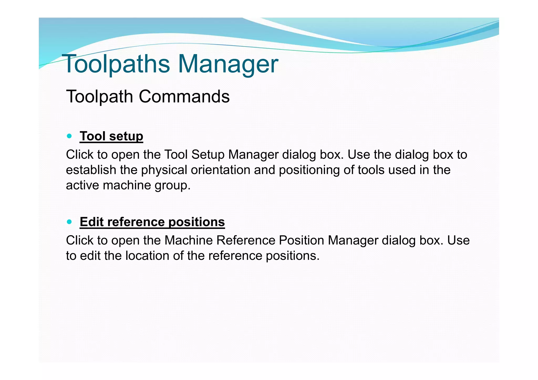 Toolpaths Manager
Toolpath Commands
 Tool setup
Click to open the Tool Setup Manager dialog box. Use the dialog box to
establish the physical orientation and positioning of tools used in the
active machine group.
 Edit reference positions
Click to open the Machine Reference Position Manager dialog box. Use
to edit the location of the reference positions.
 