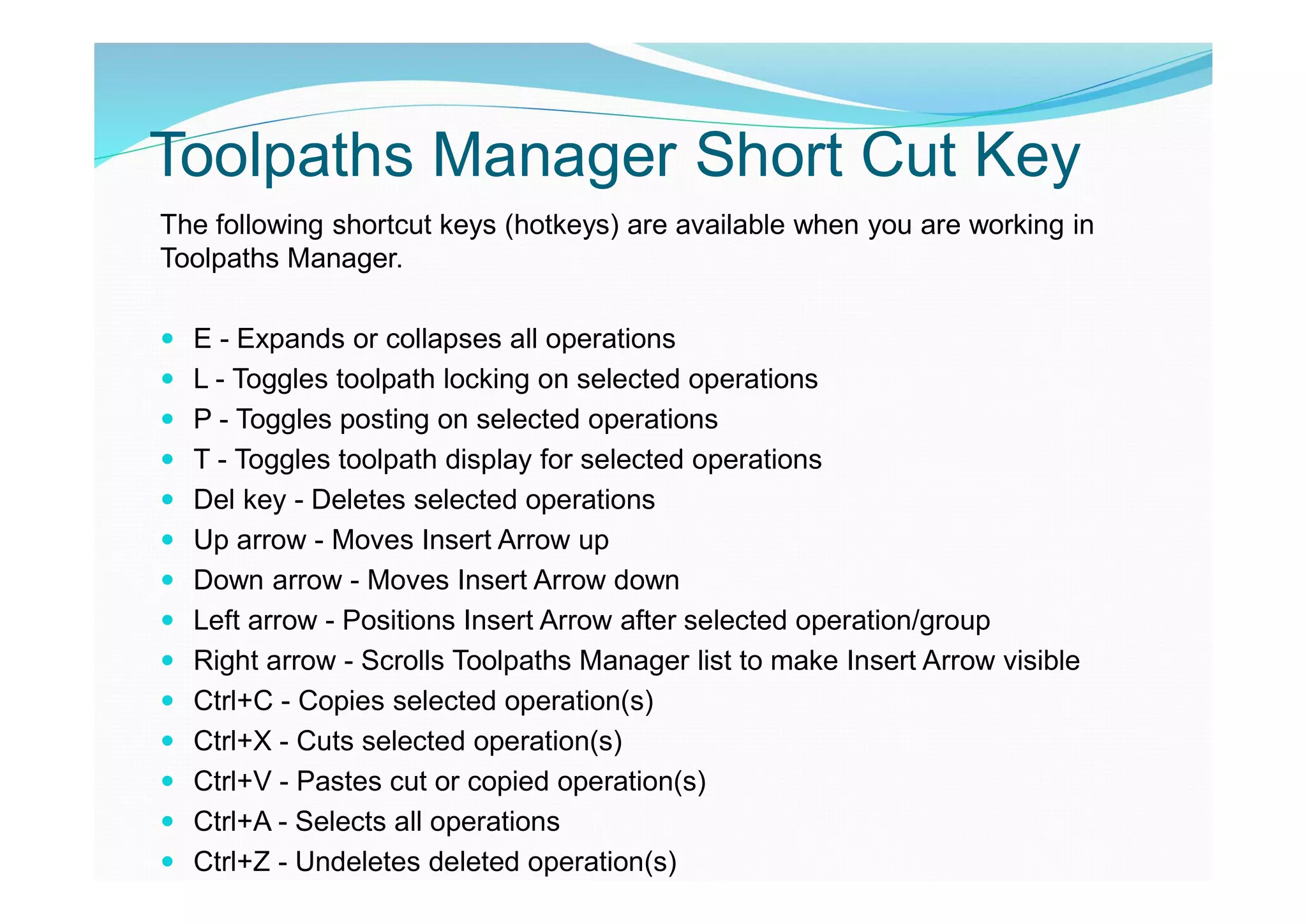 Toolpaths Manager Short Cut Key
The following shortcut keys (hotkeys) are available when you are working in
Toolpaths Manager.
 E - Expands or collapses all operations
 L - Toggles toolpath locking on selected operations
 P - Toggles posting on selected operations
 T - Toggles toolpath display for selected operations
 Del key - Deletes selected operations
 Up arrow - Moves Insert Arrow up
 Down arrow - Moves Insert Arrow down
 Left arrow - Positions Insert Arrow after selected operation/group
 Right arrow - Scrolls Toolpaths Manager list to make Insert Arrow visible
 Ctrl+C - Copies selected operation(s)
 Ctrl+X - Cuts selected operation(s)
 Ctrl+V - Pastes cut or copied operation(s)
 Ctrl+A - Selects all operations
 Ctrl+Z - Undeletes deleted operation(s)
 
