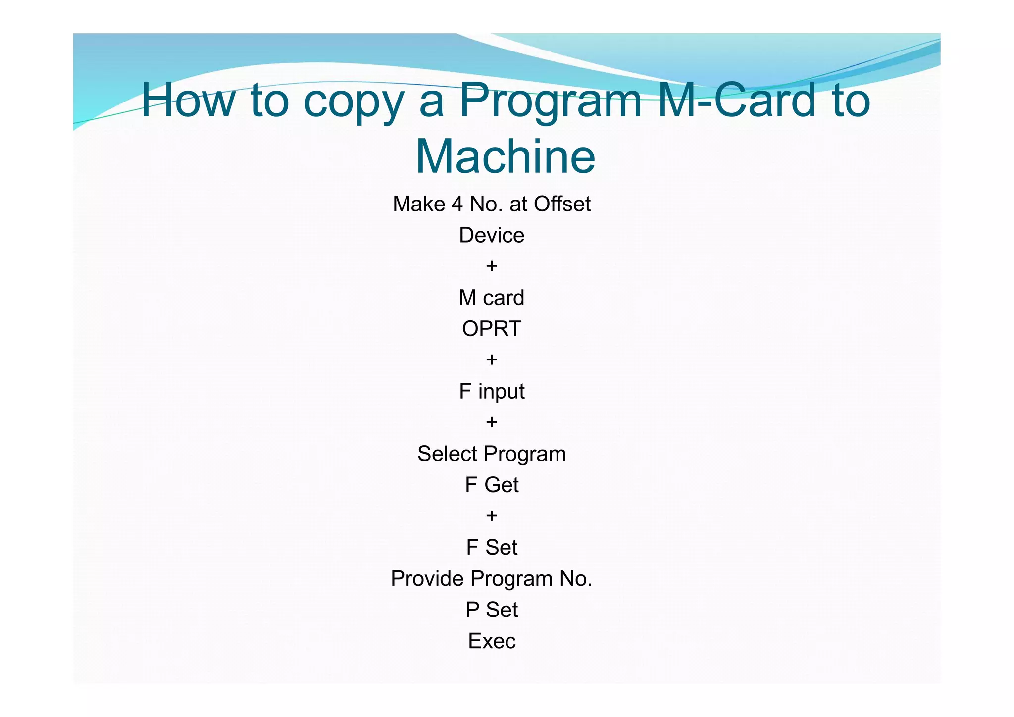 How to copy a Program M-Card to
Machine
Make 4 No. at Offset
Device
+
M card
OPRT
+
F input
+
Select Program
F Get
+
F Set
Provide Program No.
P Set
Exec
 