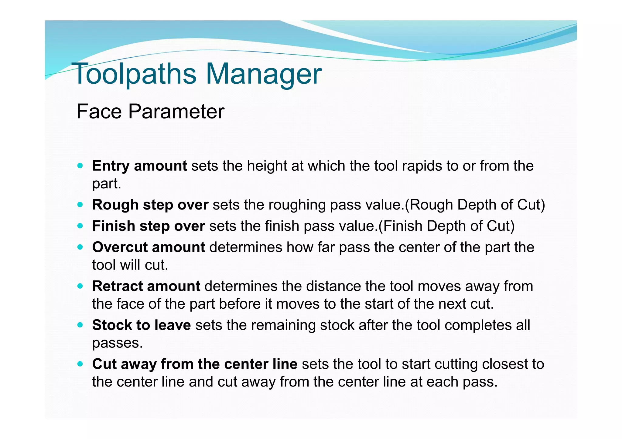 Toolpaths Manager
Face Parameter
 Entry amount sets the height at which the tool rapids to or from the
part.
 Rough step over sets the roughing pass value.(Rough Depth of Cut)
 Finish step over sets the finish pass value.(Finish Depth of Cut)
 Overcut amount determines how far pass the center of the part the
tool will cut.
 Retract amount determines the distance the tool moves away from
the face of the part before it moves to the start of the next cut.
 Stock to leave sets the remaining stock after the tool completes all
passes.
 Cut away from the center line sets the tool to start cutting closest to
the center line and cut away from the center line at each pass.
 