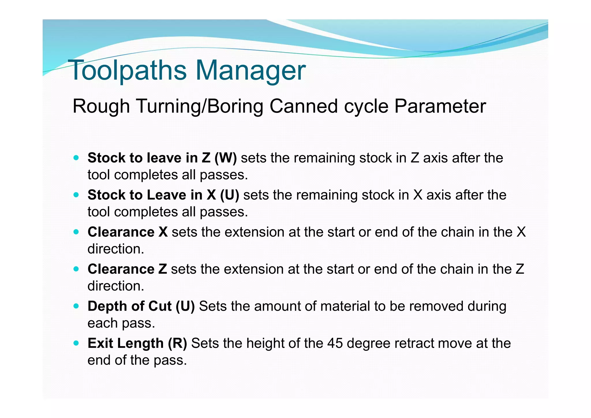 Toolpaths Manager
Rough Turning/Boring Canned cycle Parameter
 Stock to leave in Z (W) sets the remaining stock in Z axis after the
tool completes all passes.
 Stock to Leave in X (U) sets the remaining stock in X axis after the
tool completes all passes.
 Clearance X sets the extension at the start or end of the chain in the X
direction.
 Clearance Z sets the extension at the start or end of the chain in the Z
direction.
 Depth of Cut (U) Sets the amount of material to be removed during
each pass.
 Exit Length (R) Sets the height of the 45 degree retract move at the
end of the pass.
 