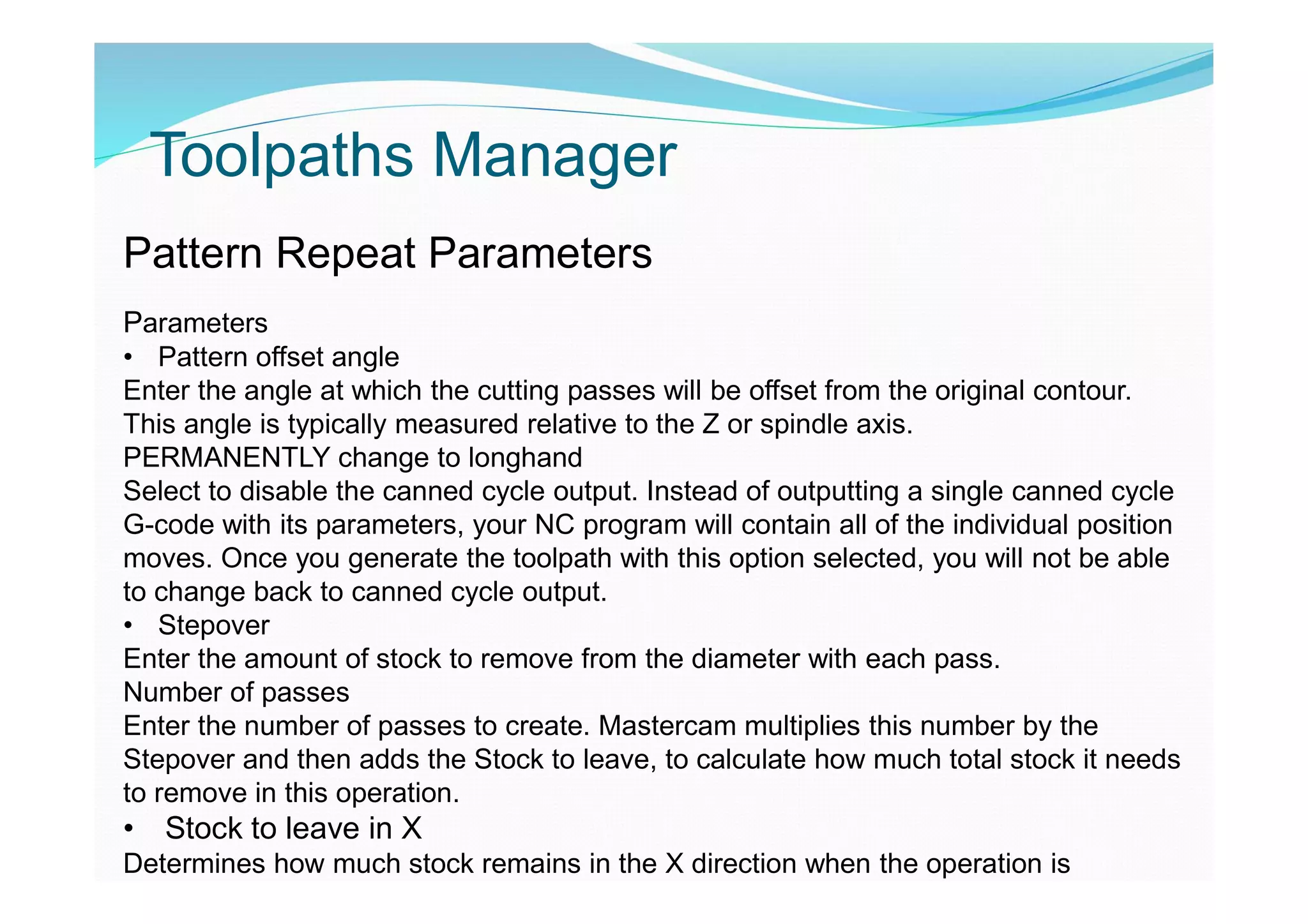 Toolpaths Manager
Pattern Repeat Parameters
Parameters
• Pattern offset angle
Enter the angle at which the cutting passes will be offset from the original contour.
This angle is typically measured relative to the Z or spindle axis.
PERMANENTLY change to longhand
Select to disable the canned cycle output. Instead of outputting a single canned cycle
G-code with its parameters, your NC program will contain all of the individual position
moves. Once you generate the toolpath with this option selected, you will not be able
to change back to canned cycle output.
• Stepover
Enter the amount of stock to remove from the diameter with each pass.
Number of passes
Enter the number of passes to create. Mastercam multiplies this number by the
Stepover and then adds the Stock to leave, to calculate how much total stock it needs
to remove in this operation.
• Stock to leave in X
Determines how much stock remains in the X direction when the operation is
 