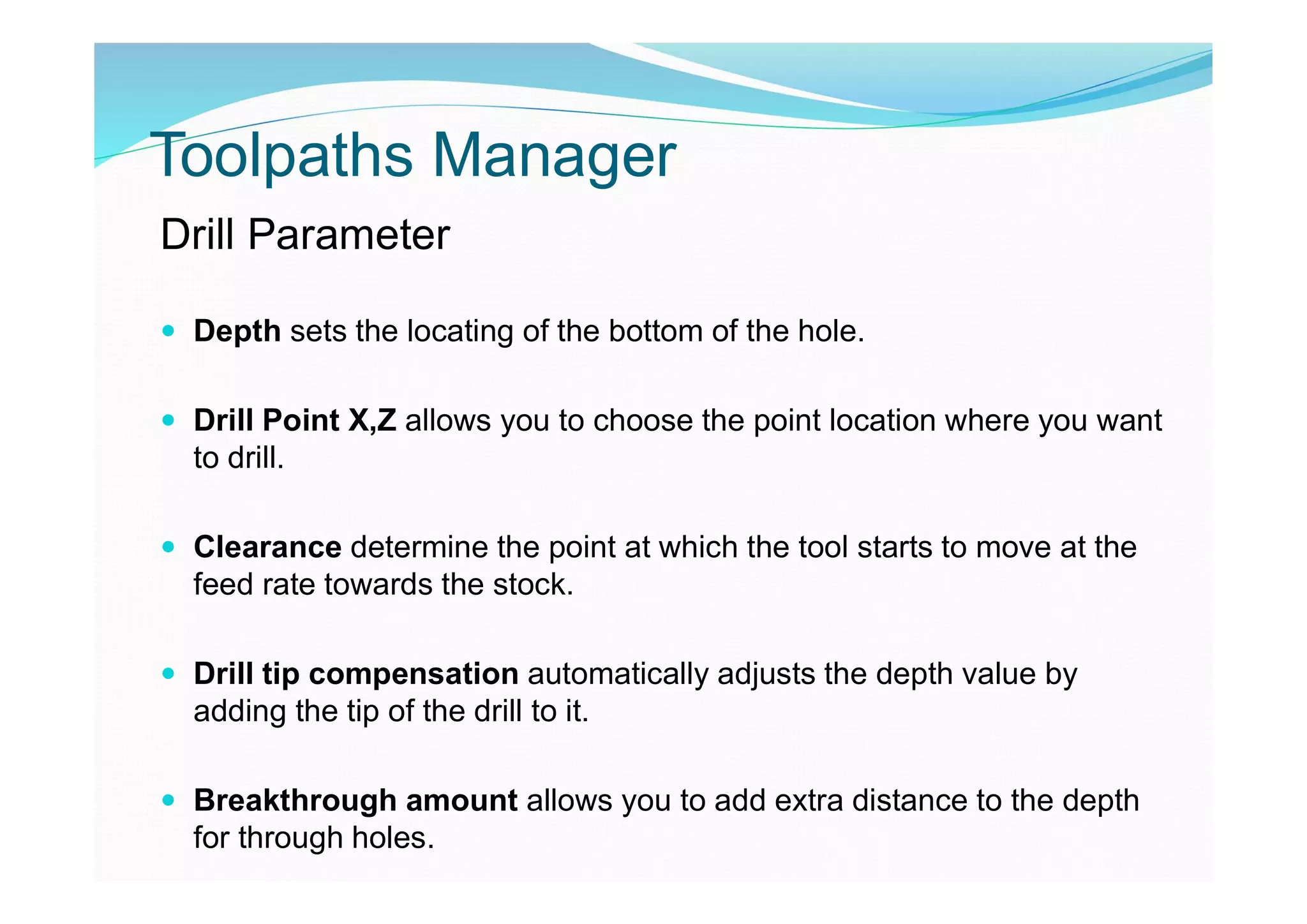 Toolpaths Manager
Drill Parameter
 Depth sets the locating of the bottom of the hole.
 Drill Point X,Z allows you to choose the point location where you want
to drill.
 Clearance determine the point at which the tool starts to move at the
feed rate towards the stock.
 Drill tip compensation automatically adjusts the depth value by
adding the tip of the drill to it.
 Breakthrough amount allows you to add extra distance to the depth
for through holes.
 