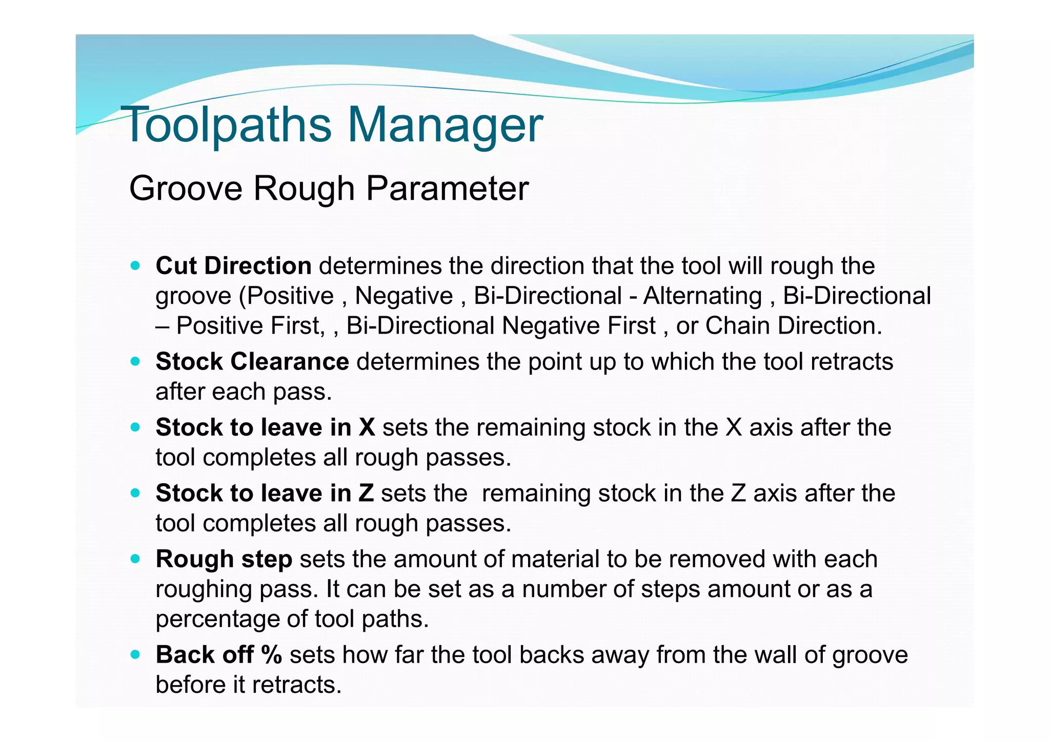 Toolpaths Manager
Groove Rough Parameter
 Cut Direction determines the direction that the tool will rough the
groove (Positive , Negative , Bi-Directional - Alternating , Bi-Directional
– Positive First, , Bi-Directional Negative First , or Chain Direction.
 Stock Clearance determines the point up to which the tool retracts
after each pass.
 Stock to leave in X sets the remaining stock in the X axis after the
tool completes all rough passes.
 Stock to leave in Z sets the remaining stock in the Z axis after the
tool completes all rough passes.
 Rough step sets the amount of material to be removed with each
roughing pass. It can be set as a number of steps amount or as a
percentage of tool paths.
 Back off % sets how far the tool backs away from the wall of groove
before it retracts.
 