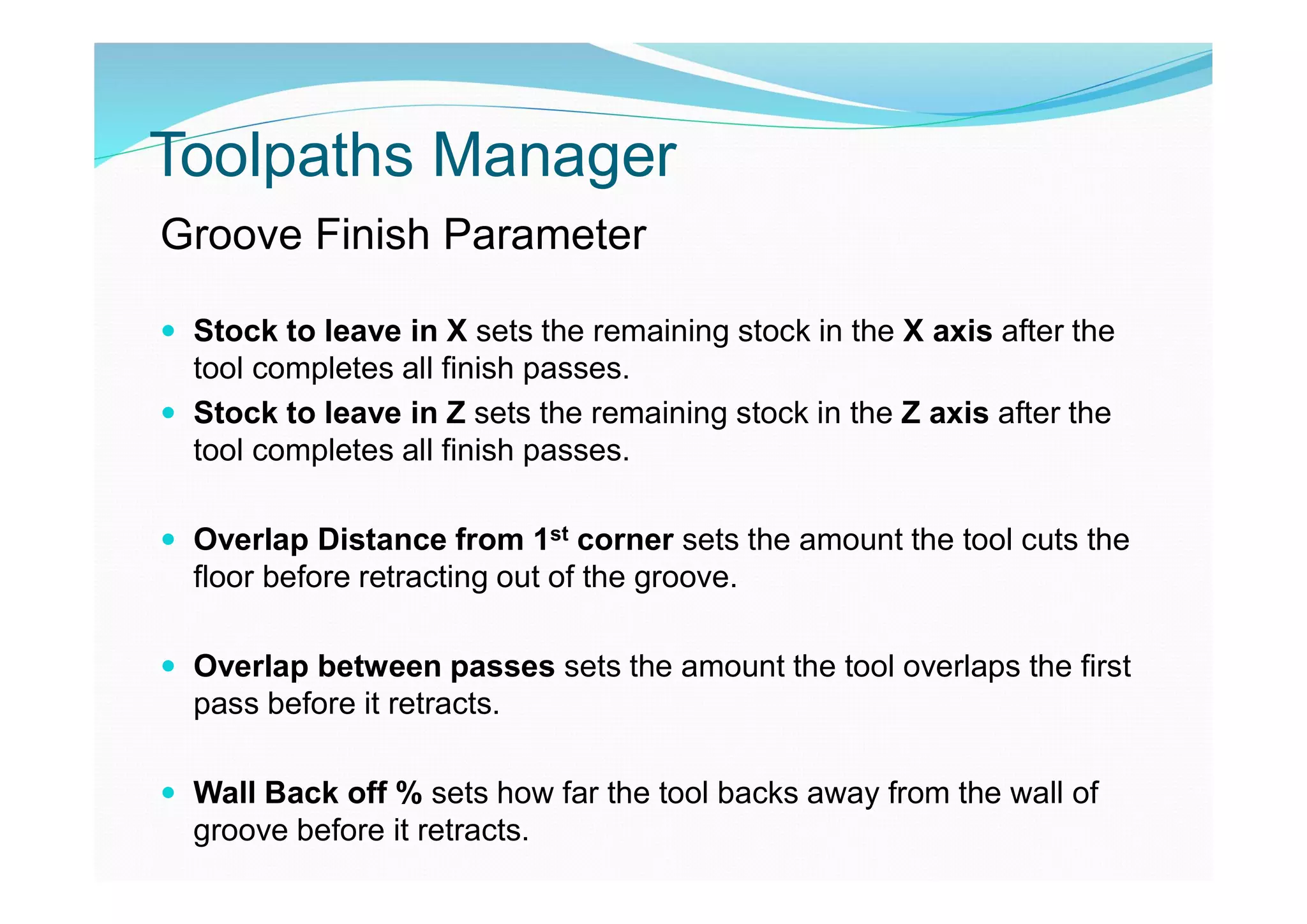 Toolpaths Manager
Groove Finish Parameter
 Stock to leave in X sets the remaining stock in the X axis after the
tool completes all finish passes.
 Stock to leave in Z sets the remaining stock in the Z axis after the
tool completes all finish passes.
 Overlap Distance from 1st corner sets the amount the tool cuts the
floor before retracting out of the groove.
 Overlap between passes sets the amount the tool overlaps the first
pass before it retracts.
 Wall Back off % sets how far the tool backs away from the wall of
groove before it retracts.
 