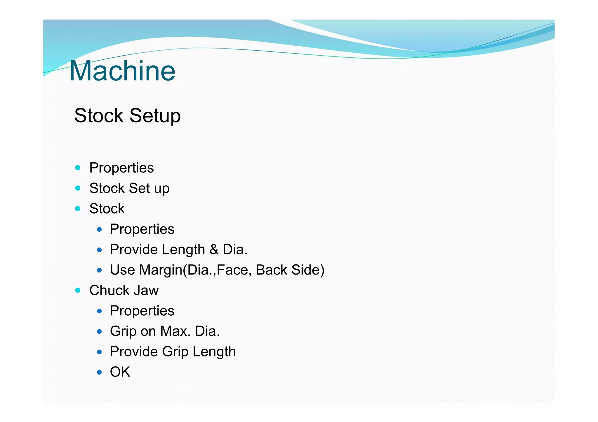 Machine
Stock Setup
 Properties
 Stock Set up
 Stock
 Properties
 Provide Length & Dia.
 Use Margin(Dia.,Face, Back Side)
 Chuck Jaw
 Properties
 Grip on Max. Dia.
 Provide Grip Length
 OK
 
