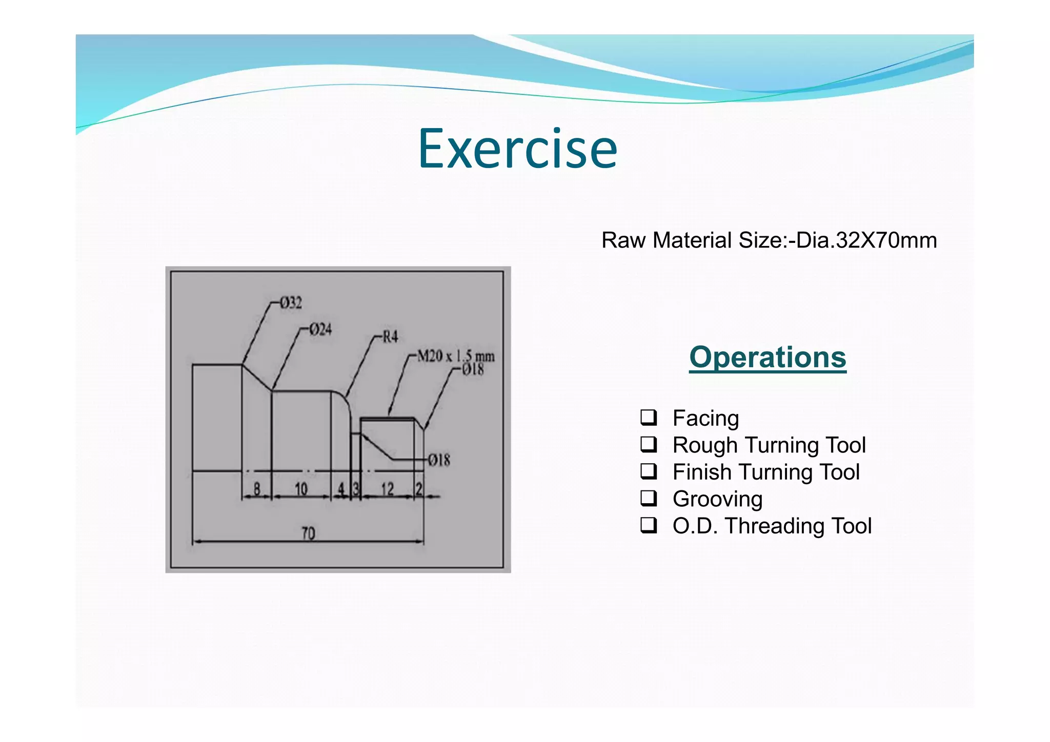 Exercise
Raw Material Size:-Dia.32X70mm
Operations
 Facing
 Rough Turning Tool
 Finish Turning Tool
 Grooving
 O.D. Threading Tool
 