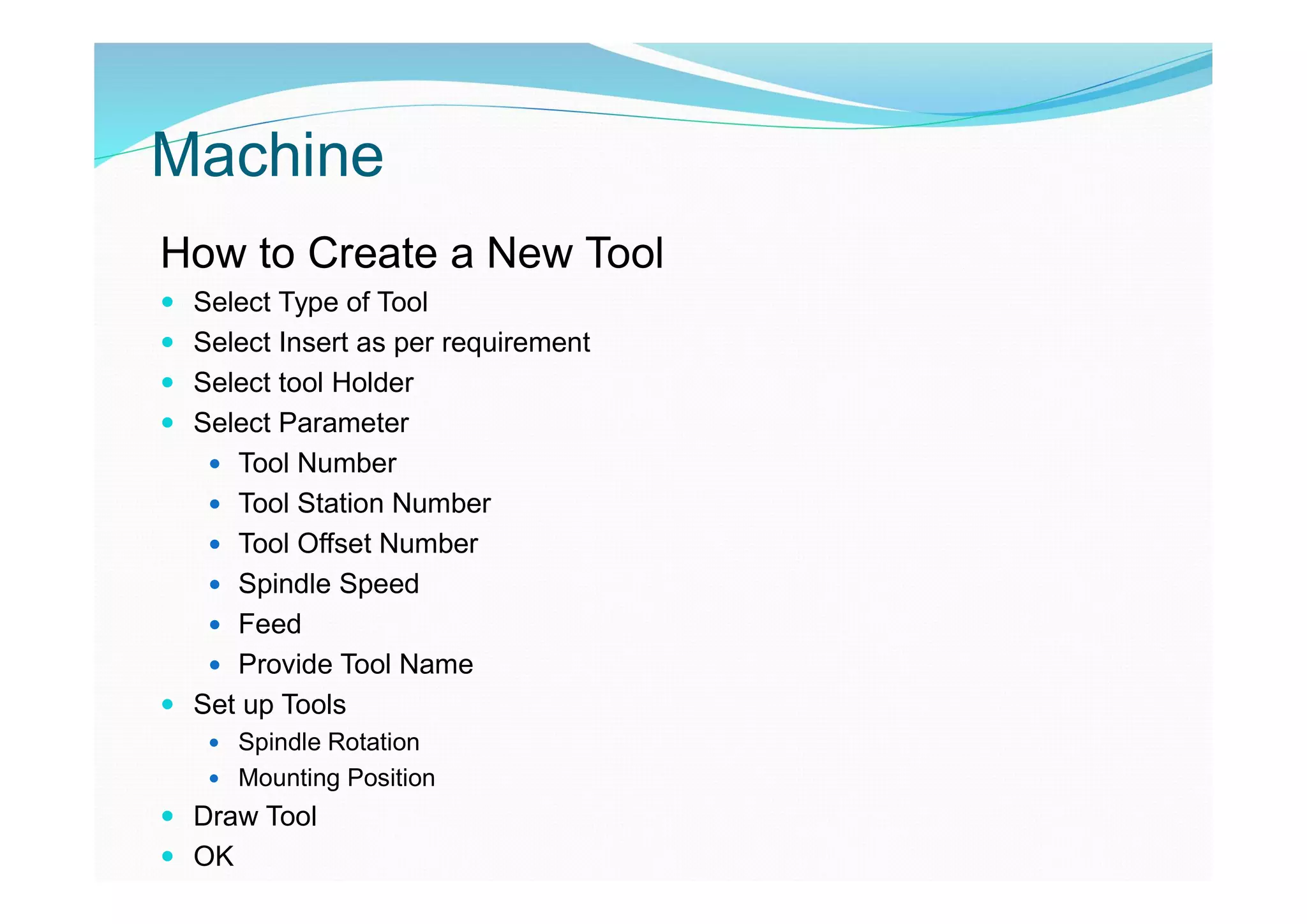 Machine
How to Create a New Tool
 Select Type of Tool
 Select Insert as per requirement
 Select tool Holder
 Select Parameter
 Tool Number
 Tool Station Number
 Tool Offset Number
 Spindle Speed
 Feed
 Provide Tool Name
 Set up Tools
 Spindle Rotation
 Mounting Position
 Draw Tool
 OK
 