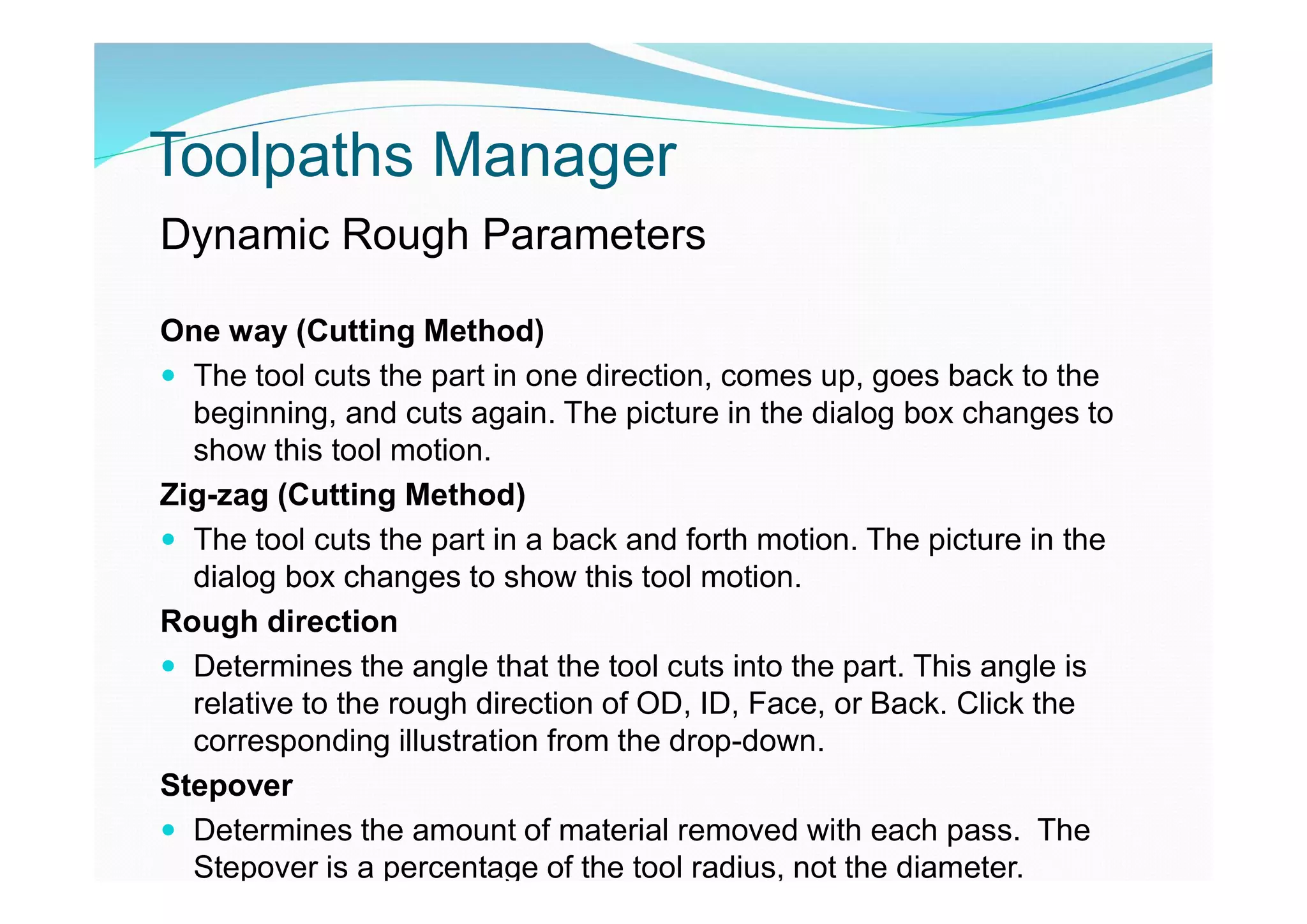 Toolpaths Manager
Dynamic Rough Parameters
One way (Cutting Method)
 The tool cuts the part in one direction, comes up, goes back to the
beginning, and cuts again. The picture in the dialog box changes to
show this tool motion.
Zig-zag (Cutting Method)
 The tool cuts the part in a back and forth motion. The picture in the
dialog box changes to show this tool motion.
Rough direction
 Determines the angle that the tool cuts into the part. This angle is
relative to the rough direction of OD, ID, Face, or Back. Click the
corresponding illustration from the drop-down.
Stepover
 Determines the amount of material removed with each pass. The
Stepover is a percentage of the tool radius, not the diameter.
 