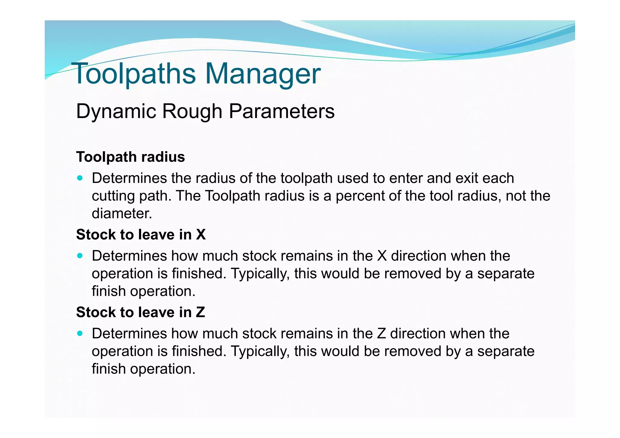 Toolpaths Manager
Dynamic Rough Parameters
Toolpath radius
 Determines the radius of the toolpath used to enter and exit each
cutting path. The Toolpath radius is a percent of the tool radius, not the
diameter.
Stock to leave in X
 Determines how much stock remains in the X direction when the
operation is finished. Typically, this would be removed by a separate
finish operation.
Stock to leave in Z
 Determines how much stock remains in the Z direction when the
operation is finished. Typically, this would be removed by a separate
finish operation.
 