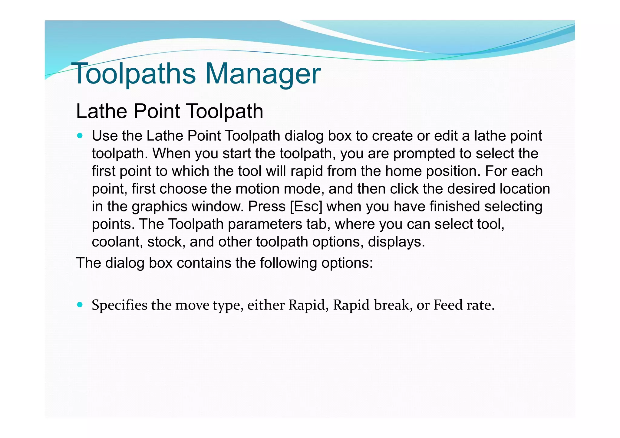 Toolpaths Manager
Lathe Point Toolpath
 Use the Lathe Point Toolpath dialog box to create or edit a lathe point
toolpath. When you start the toolpath, you are prompted to select the
first point to which the tool will rapid from the home position. For each
point, first choose the motion mode, and then click the desired location
in the graphics window. Press [Esc] when you have finished selecting
points. The Toolpath parameters tab, where you can select tool,
coolant, stock, and other toolpath options, displays.
The dialog box contains the following options:
 Specifies the move type, either Rapid, Rapid break, or Feed rate.
 
