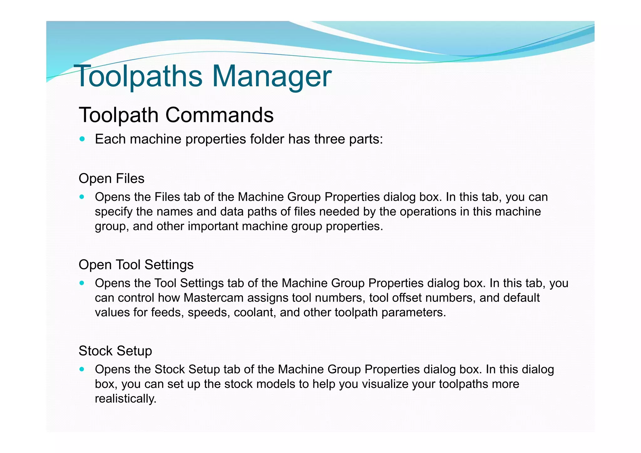 Toolpaths Manager
Toolpath Commands
 Each machine properties folder has three parts:
Open Files
 Opens the Files tab of the Machine Group Properties dialog box. In this tab, you can
specify the names and data paths of files needed by the operations in this machine
group, and other important machine group properties.
Open Tool Settings
 Opens the Tool Settings tab of the Machine Group Properties dialog box. In this tab, you
can control how Mastercam assigns tool numbers, tool offset numbers, and default
values for feeds, speeds, coolant, and other toolpath parameters.
Stock Setup
 Opens the Stock Setup tab of the Machine Group Properties dialog box. In this dialog
box, you can set up the stock models to help you visualize your toolpaths more
realistically.
 