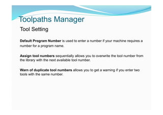 Toolpaths Manager
Tool Setting
Default Program Number is used to enter a number if your machine requires a
number for a program name.
Assign tool numbers sequentially allows you to overwrite the tool number from
the library with the next available tool number.
Warn of duplicate tool numbers allows you to get a warning if you enter two
tools with the same number.
 