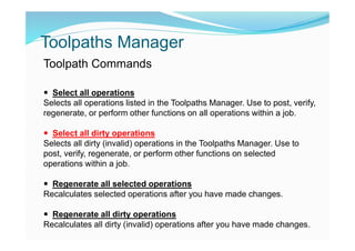 Toolpaths Manager
Toolpath Commands
 Select all operations
Selects all operations listed in the Toolpaths Manager. Use to post, verify,
regenerate, or perform other functions on all operations within a job.
 Select all dirty operations
Selects all dirty (invalid) operations in the Toolpaths Manager. Use to
post, verify, regenerate, or perform other functions on selected
operations within a job.
 Regenerate all selected operations
Recalculates selected operations after you have made changes.
 Regenerate all dirty operations
Recalculates all dirty (invalid) operations after you have made changes.
 