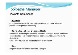 Toolpaths Manager
Toolpath Commands
 High feed
Optimizes feed rates for selected operations. For more information,
please see High feed Machining.
 Delete all operations, groups and tools
Deletes all machine groups in the Toolpaths Manager except for the last
one in the list. This deletion includes operations, tools, and machine
definitions.
CAUTION: You will not be able to undo this deletion.
 Help
Displays the Help for the Toolpaths Manager.
 