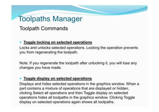 Toolpaths Manager
Toolpath Commands
 Toggle locking on selected operations
Locks and unlocks selected operations. Locking the operation prevents
you from regenerating the toolpath.
Note: If you regenerate the toolpath after unlocking it, you will lose any
changes you have made.
 Toggle display on selected operations
Displays and hides selected operations in the graphics window. When a
part contains a mixture of operations that are displayed or hidden,
clicking Select all operations and then Toggle display on selected
operations hides all toolpaths in the graphics window. Clicking Toggle
display on selected operations again shows all toolpaths.
 