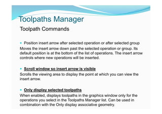 Toolpaths Manager
Toolpath Commands
 Position insert arrow after selected operation or after selected group
Moves the insert arrow down past the selected operation or group. Its
default position is at the bottom of the list of operations. The insert arrow
controls where new operations will be inserted.
 Scroll window so insert arrow is visible
Scrolls the viewing area to display the point at which you can view the
insert arrow.
 Only display selected toolpaths
When enabled, displays toolpaths in the graphics window only for the
operations you select in the Toolpaths Manager list. Can be used in
combination with the Only display associative geometry.
 